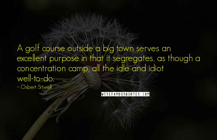 Osbert Sitwell Quotes: A golf course outside a big town serves an excellent purpose in that it segregates, as though a concentration camp, all the idle and idiot well-to-do.