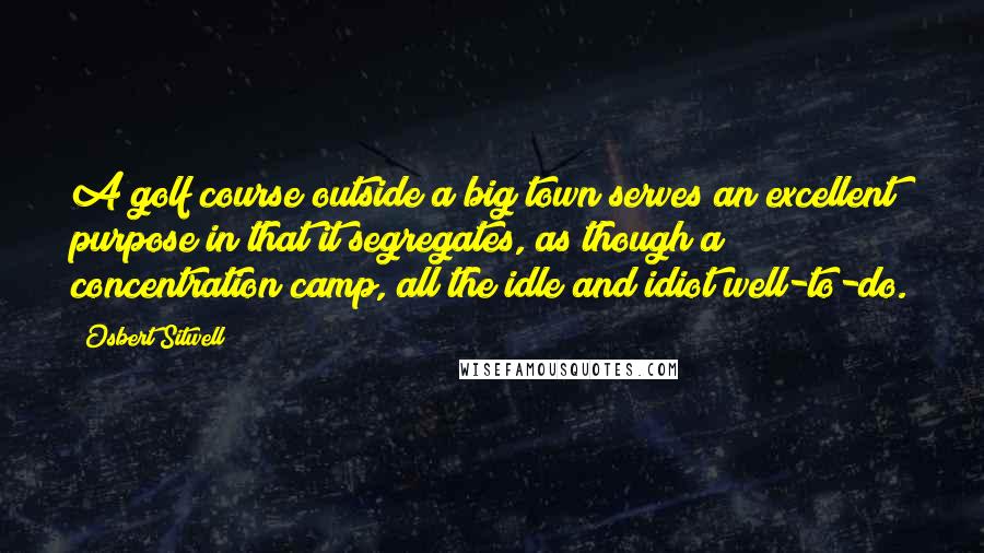 Osbert Sitwell Quotes: A golf course outside a big town serves an excellent purpose in that it segregates, as though a concentration camp, all the idle and idiot well-to-do.