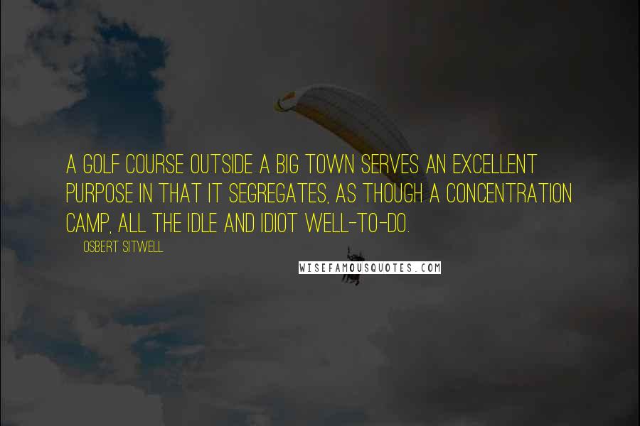 Osbert Sitwell Quotes: A golf course outside a big town serves an excellent purpose in that it segregates, as though a concentration camp, all the idle and idiot well-to-do.