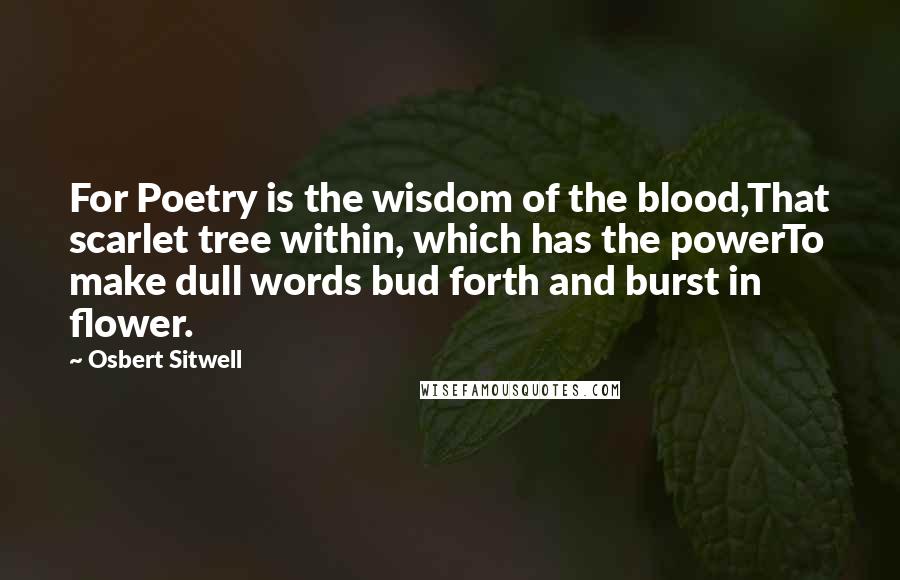 Osbert Sitwell Quotes: For Poetry is the wisdom of the blood,That scarlet tree within, which has the powerTo make dull words bud forth and burst in flower.