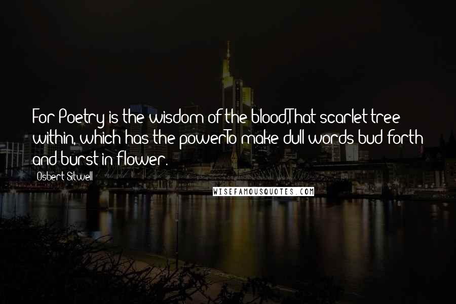 Osbert Sitwell Quotes: For Poetry is the wisdom of the blood,That scarlet tree within, which has the powerTo make dull words bud forth and burst in flower.