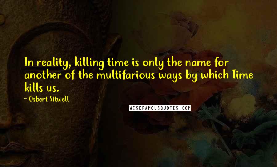 Osbert Sitwell Quotes: In reality, killing time is only the name for another of the multifarious ways by which Time kills us.