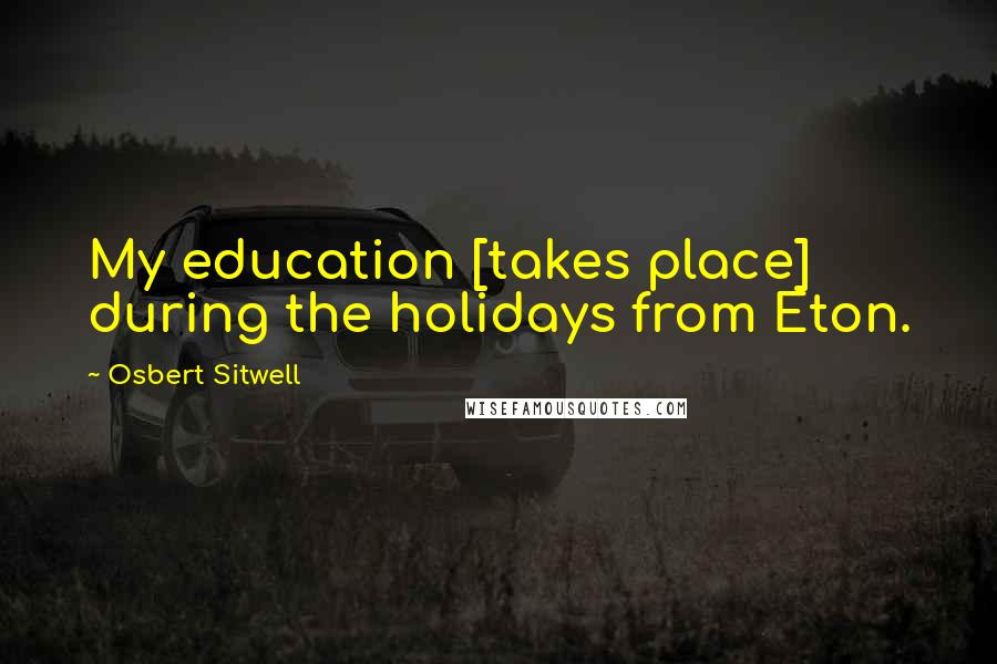 Osbert Sitwell Quotes: My education [takes place] during the holidays from Eton.