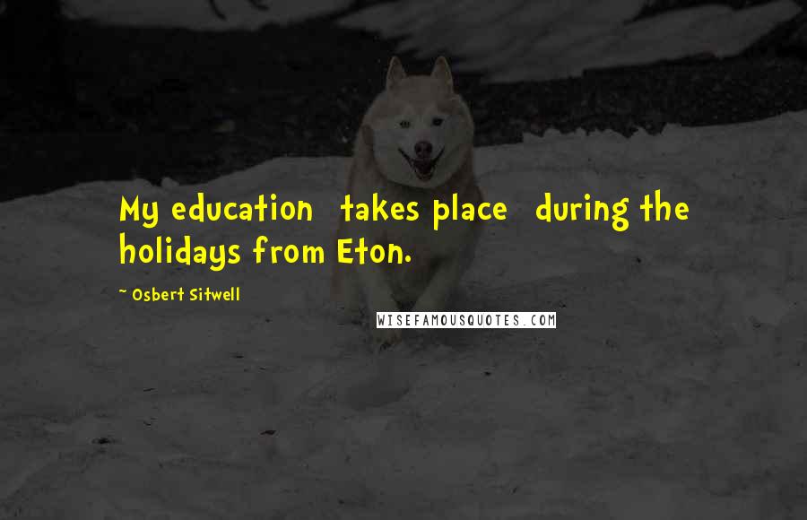 Osbert Sitwell Quotes: My education [takes place] during the holidays from Eton.