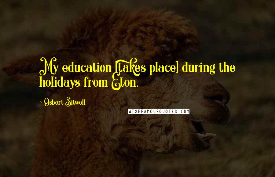 Osbert Sitwell Quotes: My education [takes place] during the holidays from Eton.