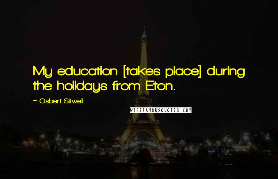 Osbert Sitwell Quotes: My education [takes place] during the holidays from Eton.