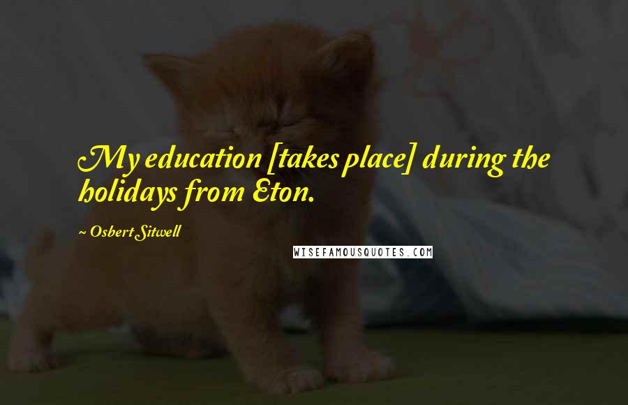 Osbert Sitwell Quotes: My education [takes place] during the holidays from Eton.