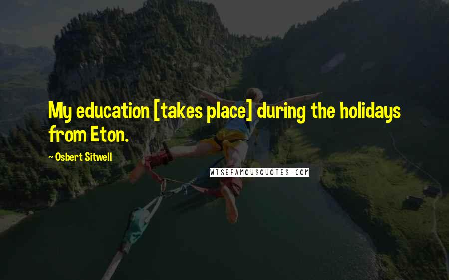 Osbert Sitwell Quotes: My education [takes place] during the holidays from Eton.