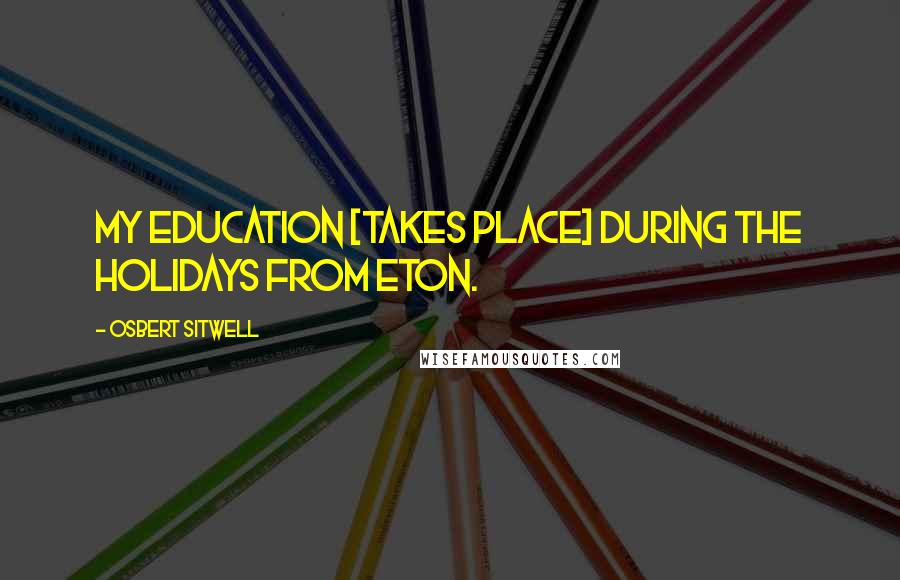 Osbert Sitwell Quotes: My education [takes place] during the holidays from Eton.