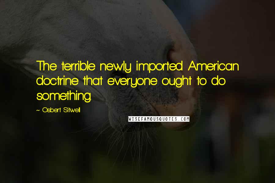 Osbert Sitwell Quotes: The terrible newly imported American doctrine that everyone ought to do something.