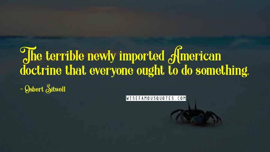 Osbert Sitwell Quotes: The terrible newly imported American doctrine that everyone ought to do something.
