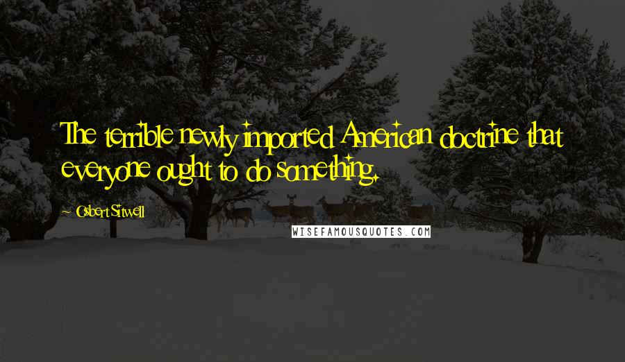 Osbert Sitwell Quotes: The terrible newly imported American doctrine that everyone ought to do something.