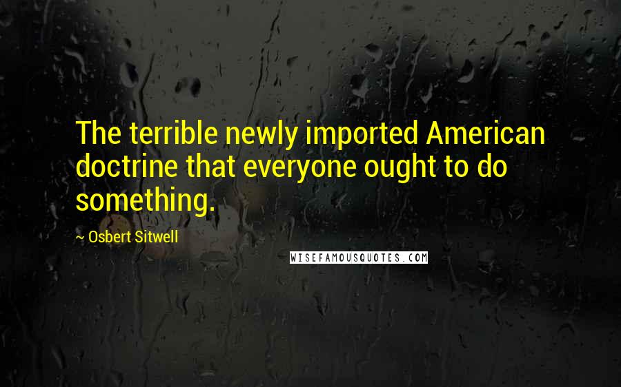 Osbert Sitwell Quotes: The terrible newly imported American doctrine that everyone ought to do something.