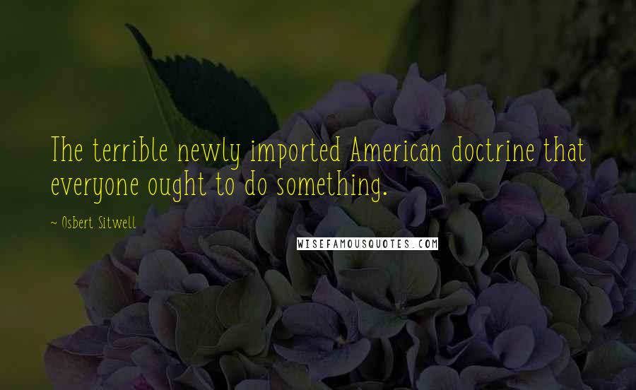 Osbert Sitwell Quotes: The terrible newly imported American doctrine that everyone ought to do something.