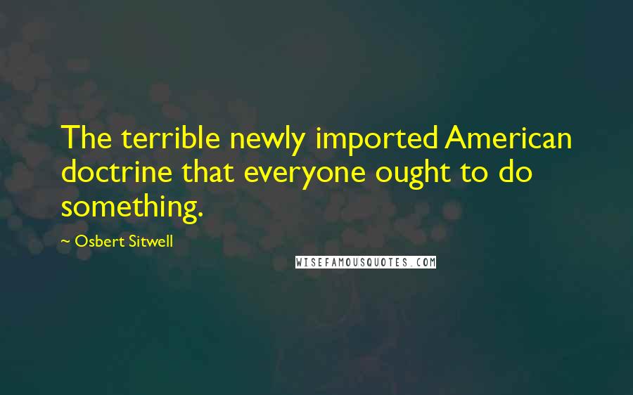 Osbert Sitwell Quotes: The terrible newly imported American doctrine that everyone ought to do something.