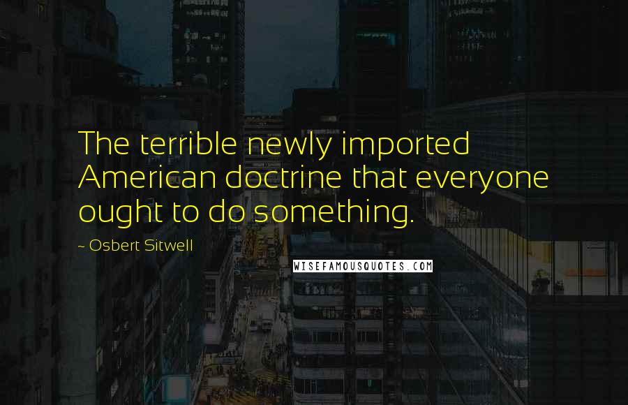 Osbert Sitwell Quotes: The terrible newly imported American doctrine that everyone ought to do something.