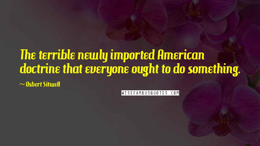 Osbert Sitwell Quotes: The terrible newly imported American doctrine that everyone ought to do something.