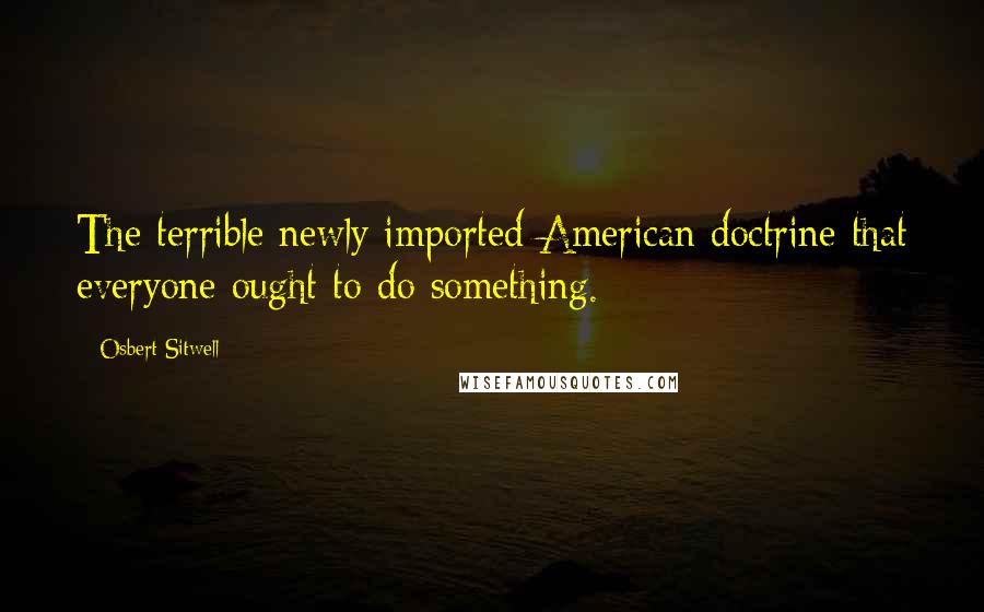 Osbert Sitwell Quotes: The terrible newly imported American doctrine that everyone ought to do something.