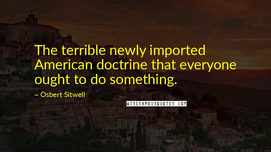 Osbert Sitwell Quotes: The terrible newly imported American doctrine that everyone ought to do something.