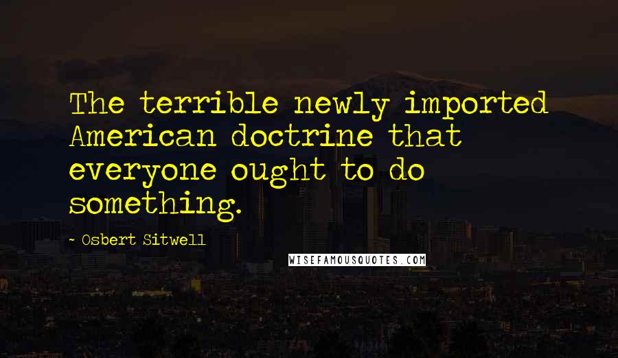 Osbert Sitwell Quotes: The terrible newly imported American doctrine that everyone ought to do something.