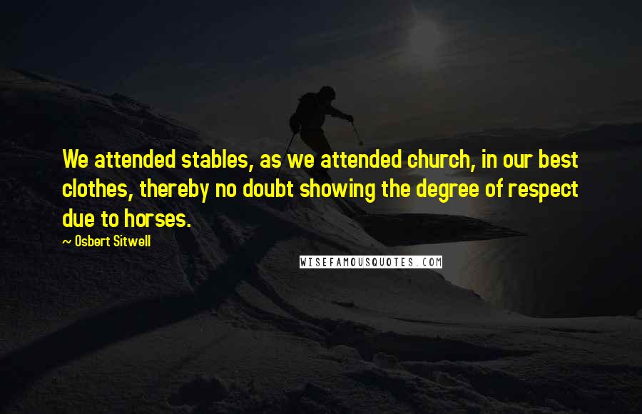 Osbert Sitwell Quotes: We attended stables, as we attended church, in our best clothes, thereby no doubt showing the degree of respect due to horses.