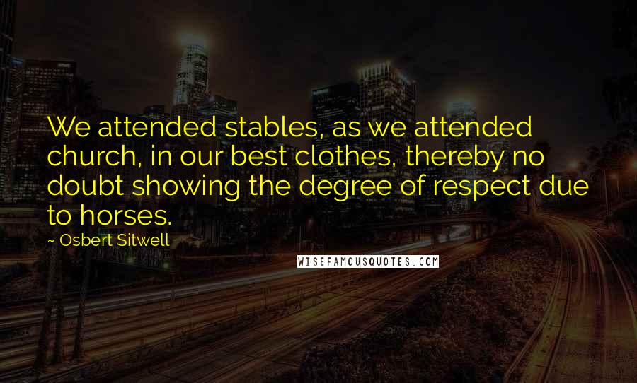 Osbert Sitwell Quotes: We attended stables, as we attended church, in our best clothes, thereby no doubt showing the degree of respect due to horses.