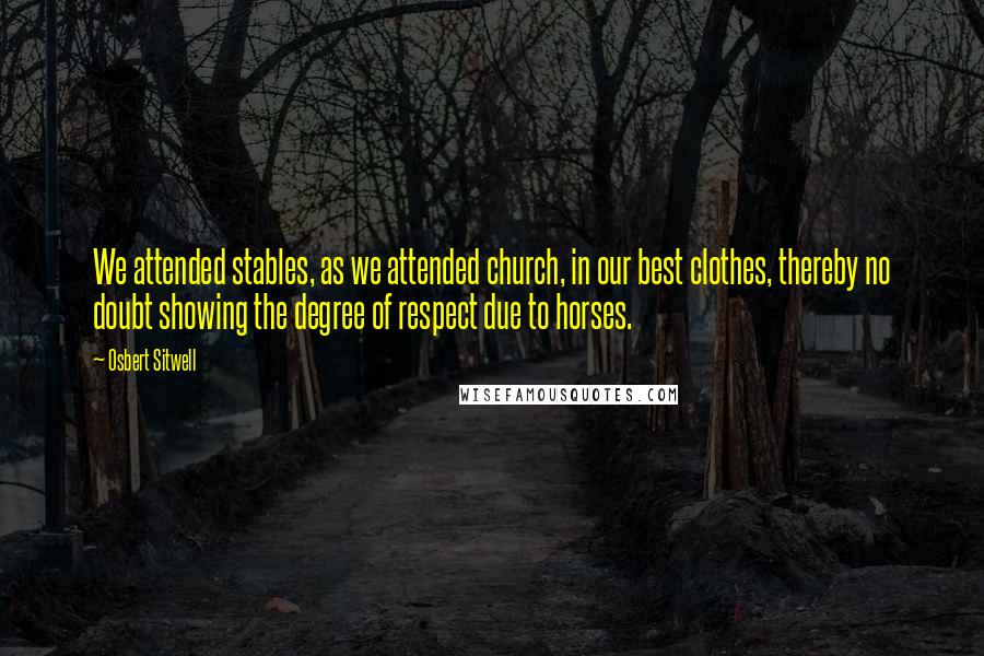 Osbert Sitwell Quotes: We attended stables, as we attended church, in our best clothes, thereby no doubt showing the degree of respect due to horses.