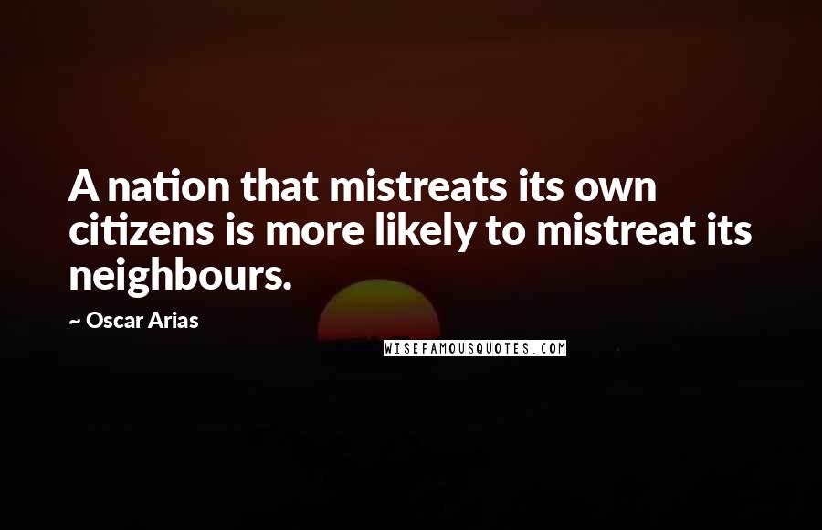 Oscar Arias Quotes: A nation that mistreats its own citizens is more likely to mistreat its neighbours.