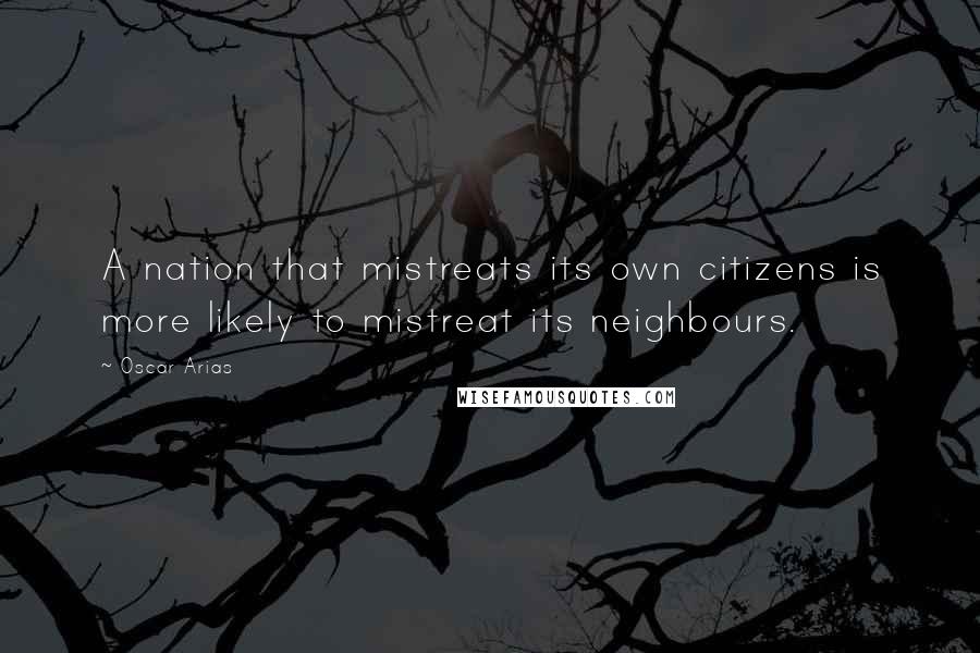 Oscar Arias Quotes: A nation that mistreats its own citizens is more likely to mistreat its neighbours.
