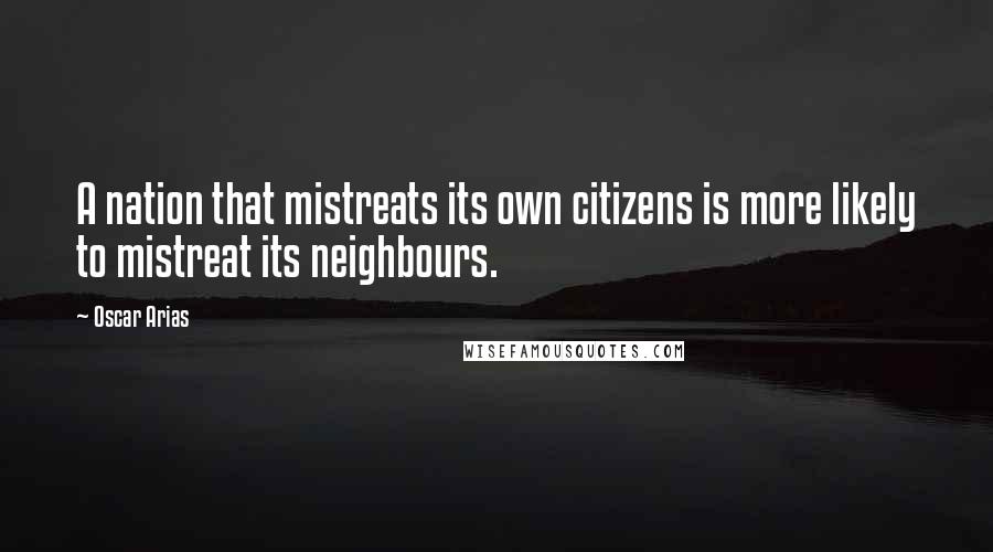 Oscar Arias Quotes: A nation that mistreats its own citizens is more likely to mistreat its neighbours.
