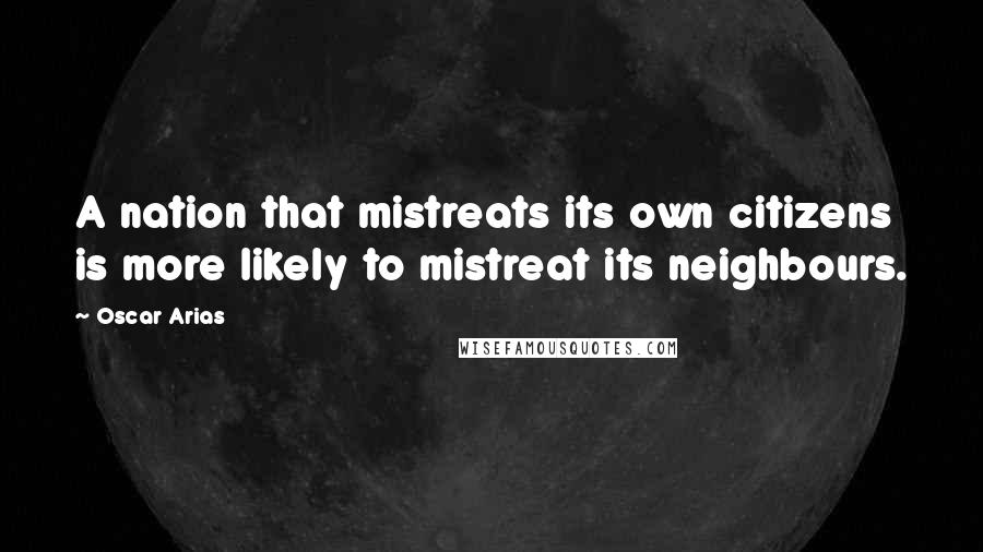 Oscar Arias Quotes: A nation that mistreats its own citizens is more likely to mistreat its neighbours.