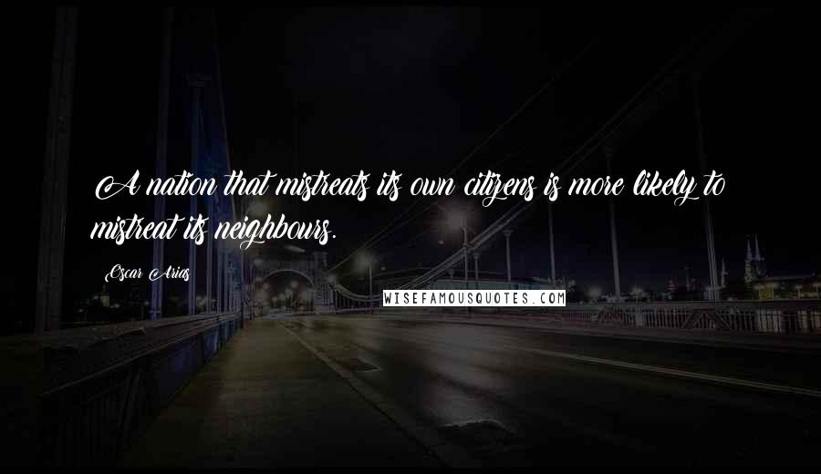 Oscar Arias Quotes: A nation that mistreats its own citizens is more likely to mistreat its neighbours.