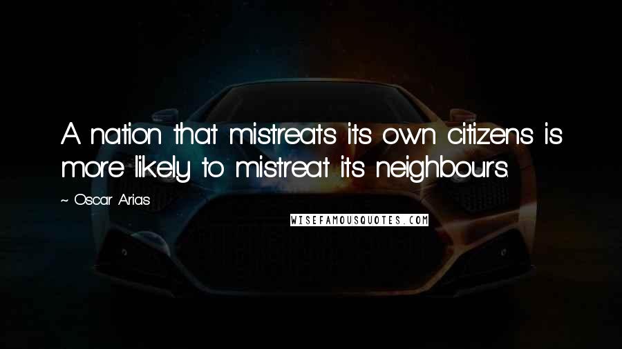 Oscar Arias Quotes: A nation that mistreats its own citizens is more likely to mistreat its neighbours.