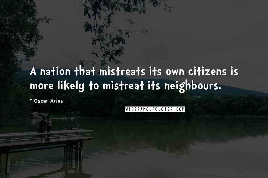 Oscar Arias Quotes: A nation that mistreats its own citizens is more likely to mistreat its neighbours.