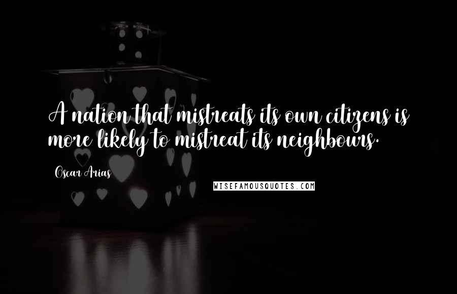 Oscar Arias Quotes: A nation that mistreats its own citizens is more likely to mistreat its neighbours.