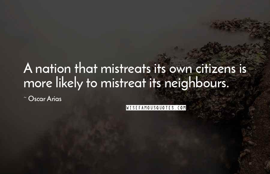 Oscar Arias Quotes: A nation that mistreats its own citizens is more likely to mistreat its neighbours.