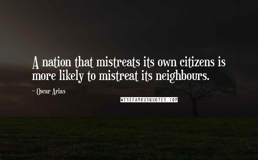 Oscar Arias Quotes: A nation that mistreats its own citizens is more likely to mistreat its neighbours.