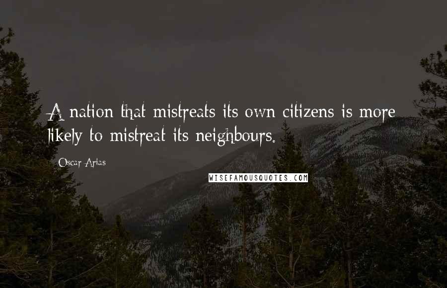 Oscar Arias Quotes: A nation that mistreats its own citizens is more likely to mistreat its neighbours.