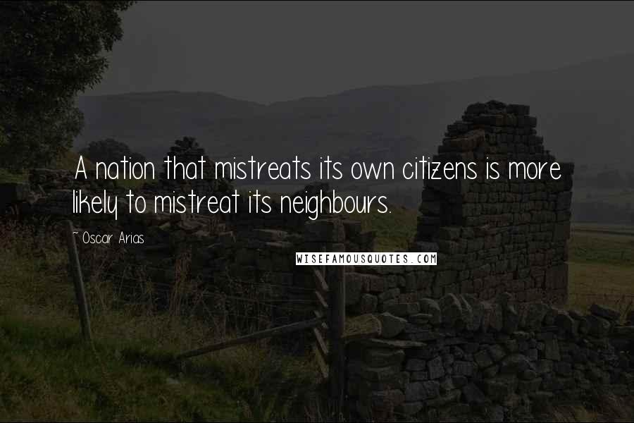 Oscar Arias Quotes: A nation that mistreats its own citizens is more likely to mistreat its neighbours.