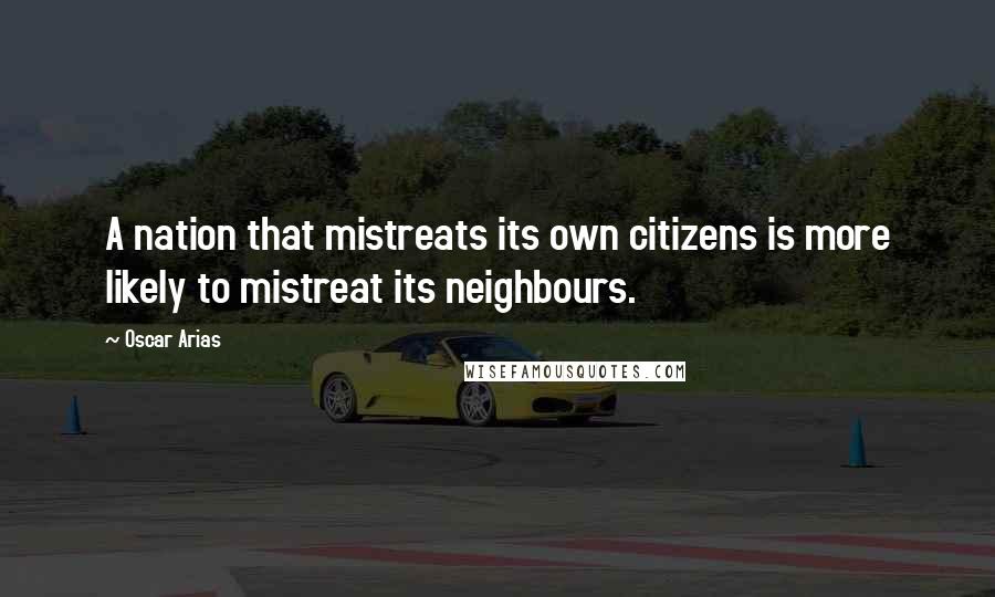 Oscar Arias Quotes: A nation that mistreats its own citizens is more likely to mistreat its neighbours.