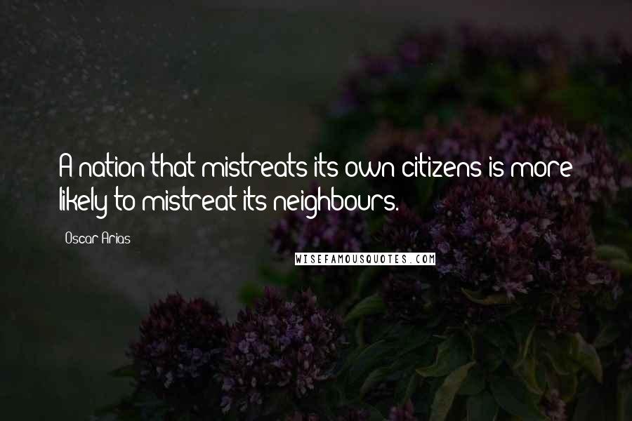 Oscar Arias Quotes: A nation that mistreats its own citizens is more likely to mistreat its neighbours.