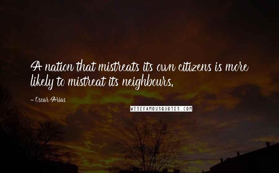Oscar Arias Quotes: A nation that mistreats its own citizens is more likely to mistreat its neighbours.