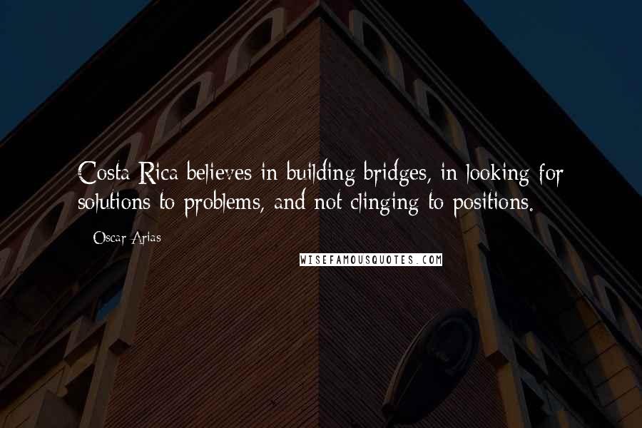 Oscar Arias Quotes: Costa Rica believes in building bridges, in looking for solutions to problems, and not clinging to positions.