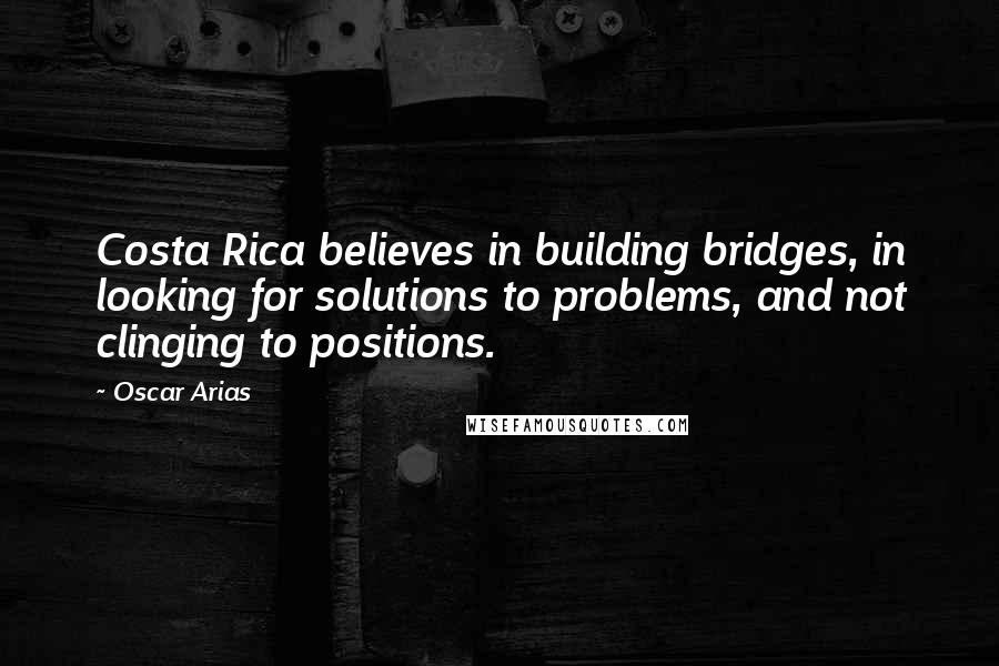 Oscar Arias Quotes: Costa Rica believes in building bridges, in looking for solutions to problems, and not clinging to positions.