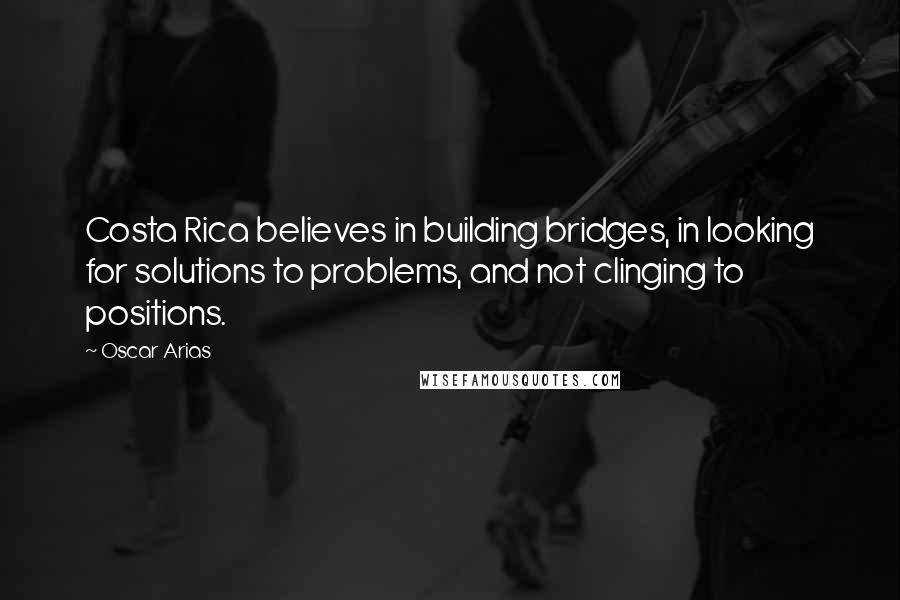 Oscar Arias Quotes: Costa Rica believes in building bridges, in looking for solutions to problems, and not clinging to positions.