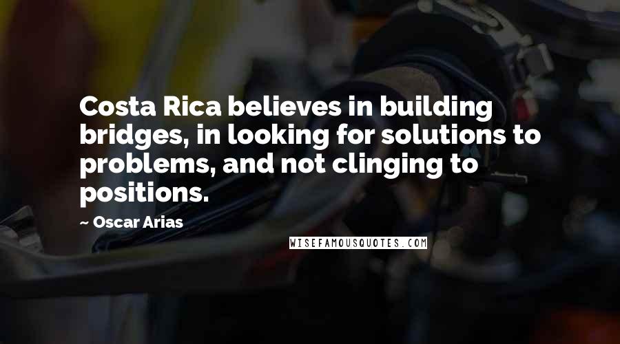 Oscar Arias Quotes: Costa Rica believes in building bridges, in looking for solutions to problems, and not clinging to positions.