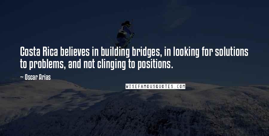 Oscar Arias Quotes: Costa Rica believes in building bridges, in looking for solutions to problems, and not clinging to positions.