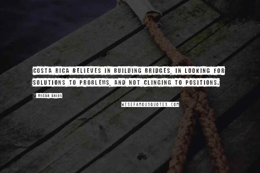 Oscar Arias Quotes: Costa Rica believes in building bridges, in looking for solutions to problems, and not clinging to positions.