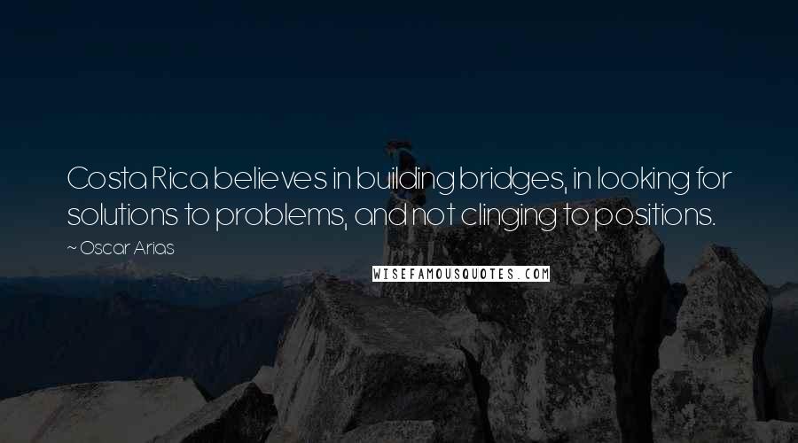 Oscar Arias Quotes: Costa Rica believes in building bridges, in looking for solutions to problems, and not clinging to positions.