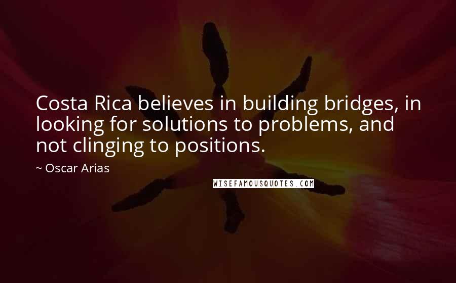 Oscar Arias Quotes: Costa Rica believes in building bridges, in looking for solutions to problems, and not clinging to positions.